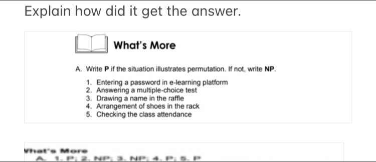 Explain how did it get the answer.
□ □ What's More
A. Write P if the situation illustrates permutation. If not, write NP.
1. Entering a password in e-learning platform
2. Answering a multiple-choice test
3. Drawing a name in the raffle
4. Arrangement of shoes in the rack
5. Checking the class attendance
Vhat's More
A 1. P; 2. NP; 3. NP; 4. P; 5.