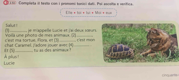 ① 151 Completa il testo con i pronomi tonici dati. Poi ascolta e verifica. 
Elle • toi •lui • Moi • eux 
Salut ! 
(1) _je m'appelle Lucie et j'ai deux sœurs 
Voilà une photo de mes animaux. (2)_ 
c’est ma tortue, Flora, et (3) _, c'est mon 
chat Caramel. J’adore jouer avec (4)_ 
Et (5)_ , tu as des animaux ? 
À plus ! 
Lucie 
cinquante-