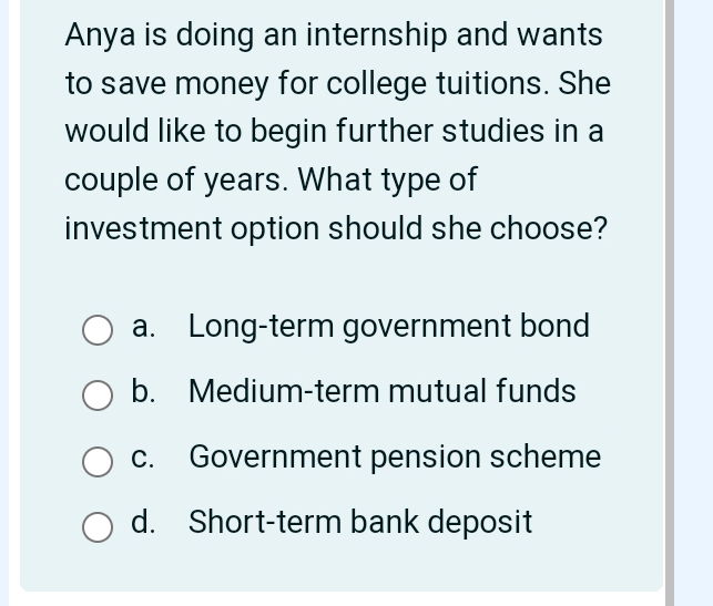 Anya is doing an internship and wants
to save money for college tuitions. She
would like to begin further studies in a
couple of years. What type of
investment option should she choose?
a. Long-term government bond
b. Medium-term mutual funds
c. Government pension scheme
d. Short-term bank deposit