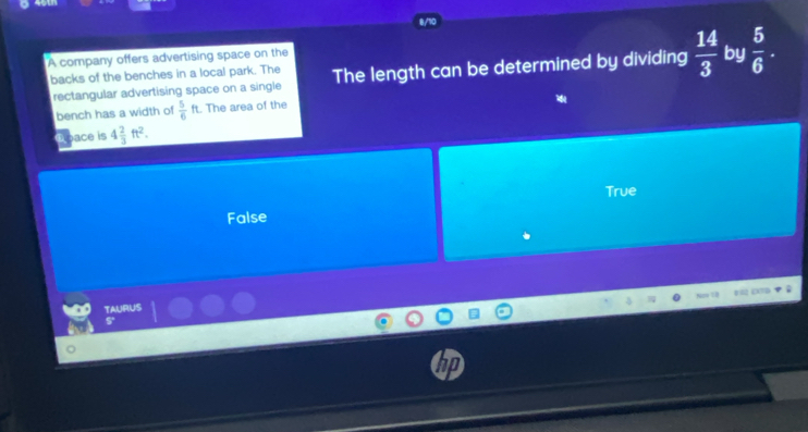 A company offers advertising space on the
backs of the benches in a local park. The The length can be determined by dividing  14/3  by  5/6 . 
rectangular advertising space on a single
bench has a width of  5/6 ft. The area of the
Rpace is 4 2/3 ft^2.
True
False
TAURUS