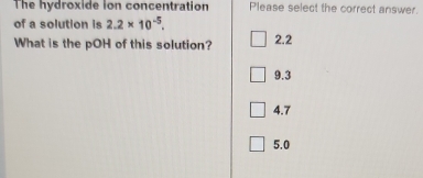 The hydroxide ion concentration Please select the correct answer.
of a solution is 2.2* 10^(-5). 
What is the pOH of this solution? 2.2
9.3
4.7
5.0