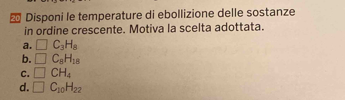 ⑳ Disponi le temperature di ebollizione delle sostanze
in ordine crescente. Motiva la scelta adottata.
a. □ C_3H_8
b. □ C_8H_18
C. □ CH_4
d. □ C_10H_22