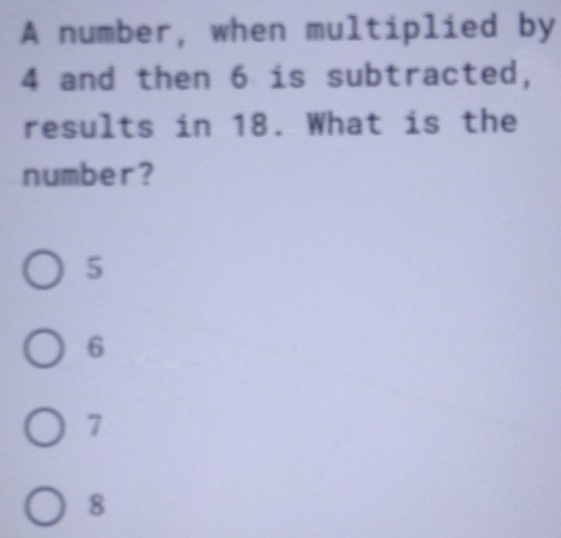 A number, when multiplied by
4 and then 6 is subtracted,
results in 18. What is the
number?
5
6
7
8