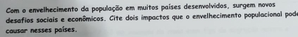 Com o envelhecimento da população em muitos países desenvolvidos, surgem novos 
desafios sociais e econômicos. Cite dois impactos que o envelhecimento populacional podo 
causar nesses países.