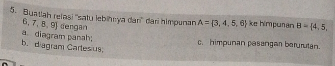 Buatlah relasi ''satu lebihnya dari'' dari himpunan A= 3,4,5,6 ke himpunan B= 4,5,
6,7,8,9 dengan
a. diagram panah; c. himpunan pasangan berurutan.
b. diagram Cartesius;