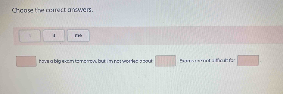 Choose the correct answers. 
1 it me° □  have a big exam tomorrow, but I'm not worried about □. Exams are not difficult for □.