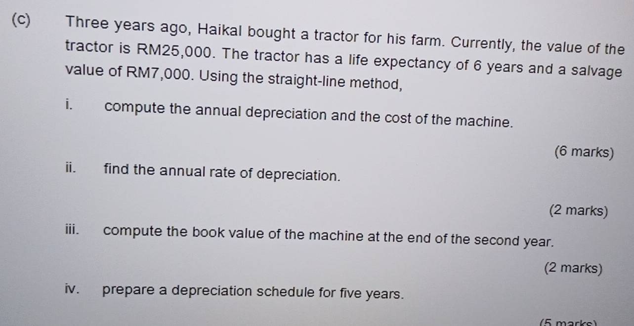 Three years ago, Haikal bought a tractor for his farm. Currently, the value of the 
tractor is RM25,000. The tractor has a life expectancy of 6 years and a salvage 
value of RM7,000. Using the straight-line method, 
i. compute the annual depreciation and the cost of the machine. 
(6 marks) 
ii. find the annual rate of depreciation. 
(2 marks) 
iii. compute the book value of the machine at the end of the second year. 
(2 marks) 
iv. prepare a depreciation schedule for five years. 
(5 marks)