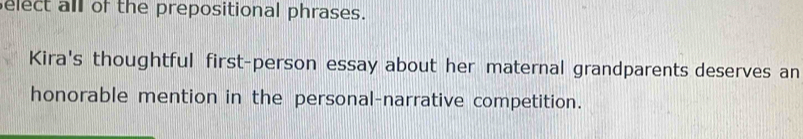 elect all of the prepositional phrases. 
Kira's thoughtful first-person essay about her maternal grandparents deserves an 
honorable mention in the personal-narrative competition.