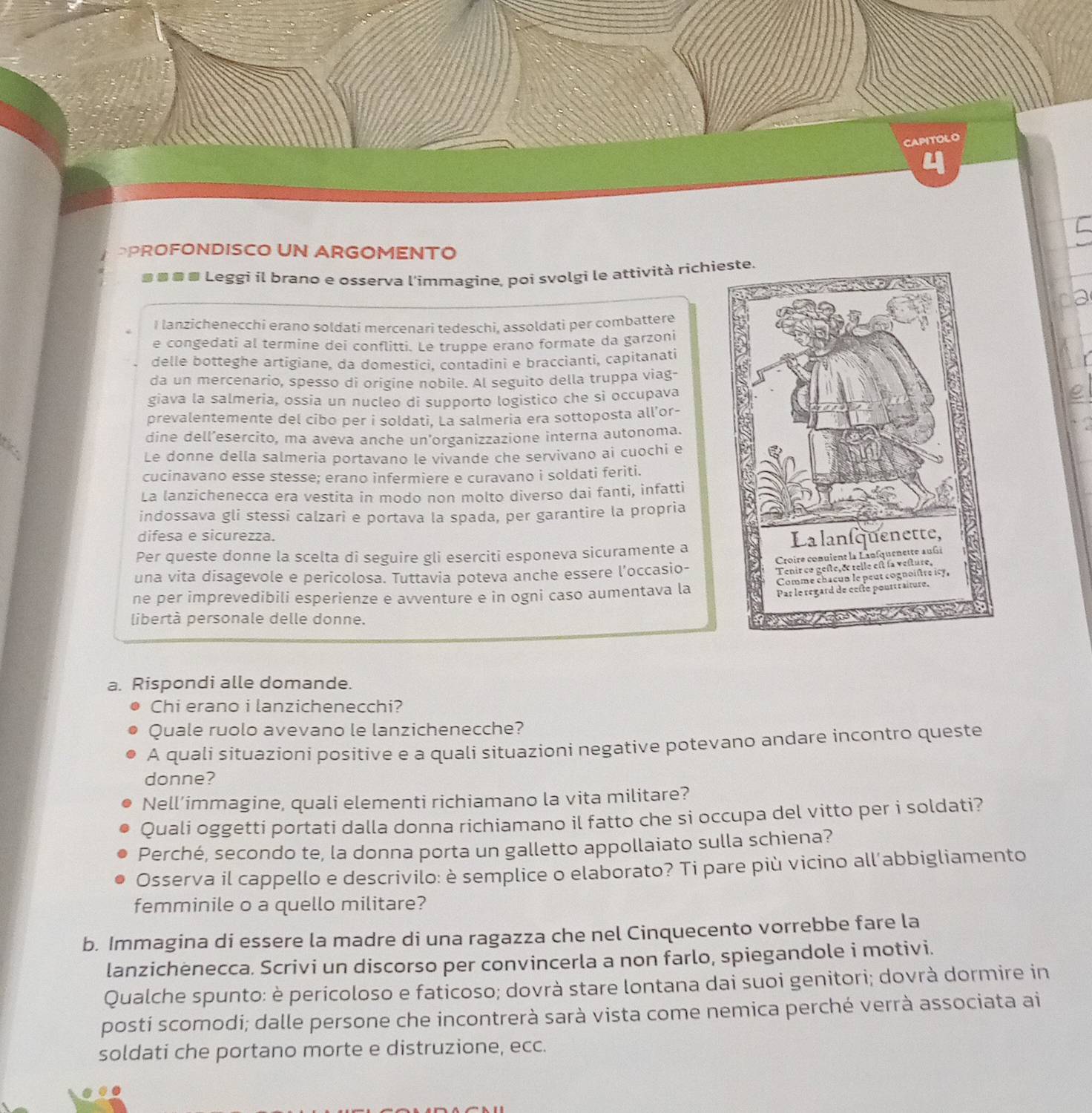 CAPITOLO
DPROFONDISCO UN ARGOMENTO
■■■■ Leggi il brano e osserva l'immagine, poi svolgi le attività richi
I lanzichenecchi erano soldati mercenari tedeschi, assoldati per combattere
e congedati al termine dei conflitti. Le truppe erano formate da garzoni
delle botteghe artigiane, da domestici. contadini e braccianti, capitanati
da un mercenario, spesso di origine nobile. Al seguito della truppa viag-
giava la salmeria, ossia un nucleo di supporto logistico che sì occupava
prevalentemente del cibo per i soldati, La salmeria era sottoposta all’or-
dine dell’esercito, ma aveva anche un’organizzazione interna autonoma.
Le donne della salmeria portavano le vivande che servivano ai cuochi e
cucinavano esse stesse; erano infermiere e curavano i soldati feriti.
La lanzichenecca era vestita in modo non molto diverso dai fanti, infatti
indossava gli stessi calzari e portava la spada, per garantire la propria
difesa e sicurezza.
Per queste donne la scelta di seguire gli eserciti esponeva sicuramente a
una vita disagevole e pericolosa. Tuttavia poteva anche essere l’occasio-
ne per imprevedibili esperienze e avventure e in ogni caso aumentava la
libertà personale delle donne.
a. Rispondi alle domande.
Chi erano i lanzichenecchi?
Quale ruolo avevano le lanzichenecche?
A quali situazioni positive e a quali situazioni negative potevano andare incontro queste
donne?
Nell’immagine, quali elementi richiamano la vita militare?
Quali oggetti portati dalla donna richiamano il fatto che si occupa del vitto per i soldati?
Perché, secondo te, la donna porta un galletto appollaiato sulla schiena?
Osserva il cappello e descrivilo: è semplice o elaborato? Ti pare più vicino all’abbigliamento
femminile o a quello militare?
b. Immagina di essere la madre di una ragazza che nel Cinquecento vorrebbe fare la
lanzichenecca. Scrivi un discorso per convincerla a non farlo, spiegandole i motivi.
Qualche spunto: è pericoloso e faticoso; dovrà stare lontana dai suoi genitori; dovrà dormire in
posti scomodi; dalle persone che incontrerà sarà vista come nemica perché verrà associata ai
soldati che portano morte e distruzione, ecc.