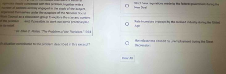 agencies deeply concerned with this problem, together with a Strict bank regulations made by the federal government during the
number of persons actively engaged in the study of the subject, New Deal
organized themselves under the auspices of the National Social
Work Council as a discussion group to explore the size and content
of the problem ... and, if possible, to work out some practical plan Rate increases imposed by the railroad industry during the Gilded
se ita reliof Age
—Dr. Ellen C. Potter, "The Problem of the Transient,'' 1934
Homelessness caused by unemployment during the Great
ch situation contributed to the problem described in this excerpt? Depression
Clear All