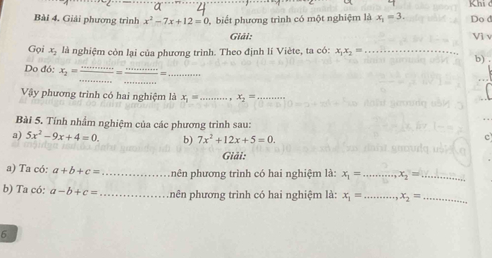 Khi d 
Bài 4. Giải phương trình x^2-7x+12=0 , biết phương trình có một nghiệm là x_1=3. Do d 
Giải: Vì v 
Gọi x_2 là nghiệm còn lại của phương trình. Theo định lí Viète, ta có: x_1x_2= _ 
b) 
_ 
_ 
Do đó: x_2= _= _=_ 
Vậy phương trình có hai nghiệm là x_1= _ x_2= _ 
Bài 5. Tính nhẩm nghiệm của các phương trình sau: 
a) 5x^2-9x+4=0. 
b) 7x^2+12x+5=0. 
c 
Giải: 
a) Ta có: a+b+c= _ nên phương trình có hai nghiệm là: x_1=...x_2= __ 
b) Ta có: a-b+c= _ nên phương trình có hai nghiệm là: x_1=..., _ x_2= _ 
6