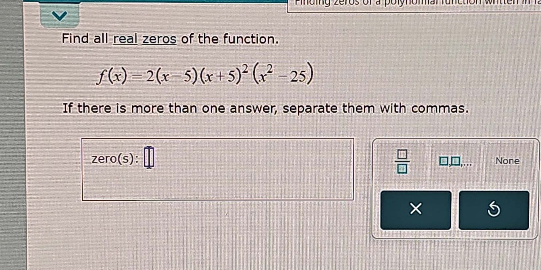 in d ng zeros of a polynomar fu nction wr tten in 1 
Find all real zeros of the function.
f(x)=2(x-5)(x+5)^2(x^2-25)
If there is more than one answer, separate them with commas. 
 □ /□  
zero( s): None 
× 
S