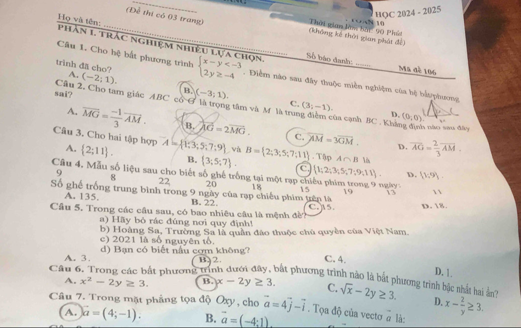 HQC 2024 - 2025
(Đề thi có 03 trang)
Họ và tên:
TOAN 10
Thời gian làm bài: 90 Phút
(không kế thời gian phát đề)
phầN 1. TrÁC nghiệm nhiều lựa chọn, Số báo danh: Mã đè 106
trình đã cho? A. (-2;1).
Câu 1. Cho hệ bất phương trình beginarrayl x-y . Điểm nào sau đây thuộc miền nghiệm của hệ bắt phương
sai?
B. (-3;1).
Câu 2. Cho tam giác ABC có G là trọng tâm và M là trung điểm của cạnh BC . Khăng định nào sau đây
C. (3;-1). D. (0;0)
A. vector MG= (-1)/3 vector AM. B. overleftrightarrow AG=2vector MG.

C. overline AM=3overline GM. D.
Câu 3. Cho hai tập hợp A= 1,3;5;7;9 và B= 2;3;5;7;11. Tập A∩ B là
A.  2;11 . overline AG= 2/3 overline AM.
B.  3;5;7 .
C.  1;2;3;5;7;9;11 D.  1;9 .
Câu 4. Mẫu số liệu sau cho biết số ghế trống tại một rạp chiếu phim trong 9 ngày:
9 8 22 20 18 15
Số ghế trống trung bình trong 9 ngày của rạp chiếu phim trên là
19 13 1
A. 135. B. 22.
Câu 5. Trong các câu sau, có bao nhiêu câu là mệnh đề? C. 15. D. 18.
a) Hãy bỏ rác đúng nơi quy định!
b) Hoàng Sa, Trường Sa là quân đảo thuộc chủ quyền của Việt Nam.
c) 2021 là số nguyên tố.
d) Bạn có biết nấu cơm không?
A. 3. B.2. C.4.
Câu 6. Trong các bất phương trín D. 1.
Sắt phương trình nào là bắt phương trình bậc nhất hai ản?
A. x^2-2y≥ 3. B. x-2y≥ 3. C. sqrt(x)-2y≥ 3.
D. x- 2/y ≥ 3.
Câu 7. Trong mặt phẳng tọa độ Oxy, cho vector a=4vector j-vector i. Tọa độ của vectơ à là:
A. vector a=(4;-1).
B. vector a=(-4:1).