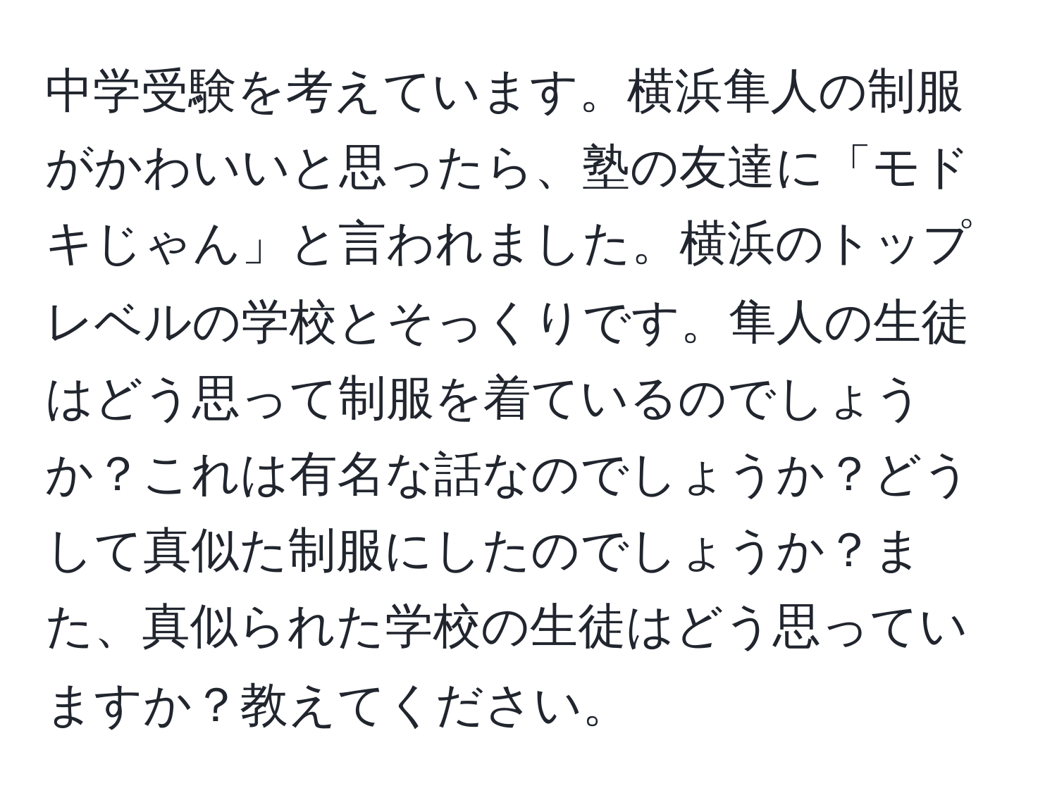 中学受験を考えています。横浜隼人の制服がかわいいと思ったら、塾の友達に「モドキじゃん」と言われました。横浜のトップレベルの学校とそっくりです。隼人の生徒はどう思って制服を着ているのでしょうか？これは有名な話なのでしょうか？どうして真似た制服にしたのでしょうか？また、真似られた学校の生徒はどう思っていますか？教えてください。