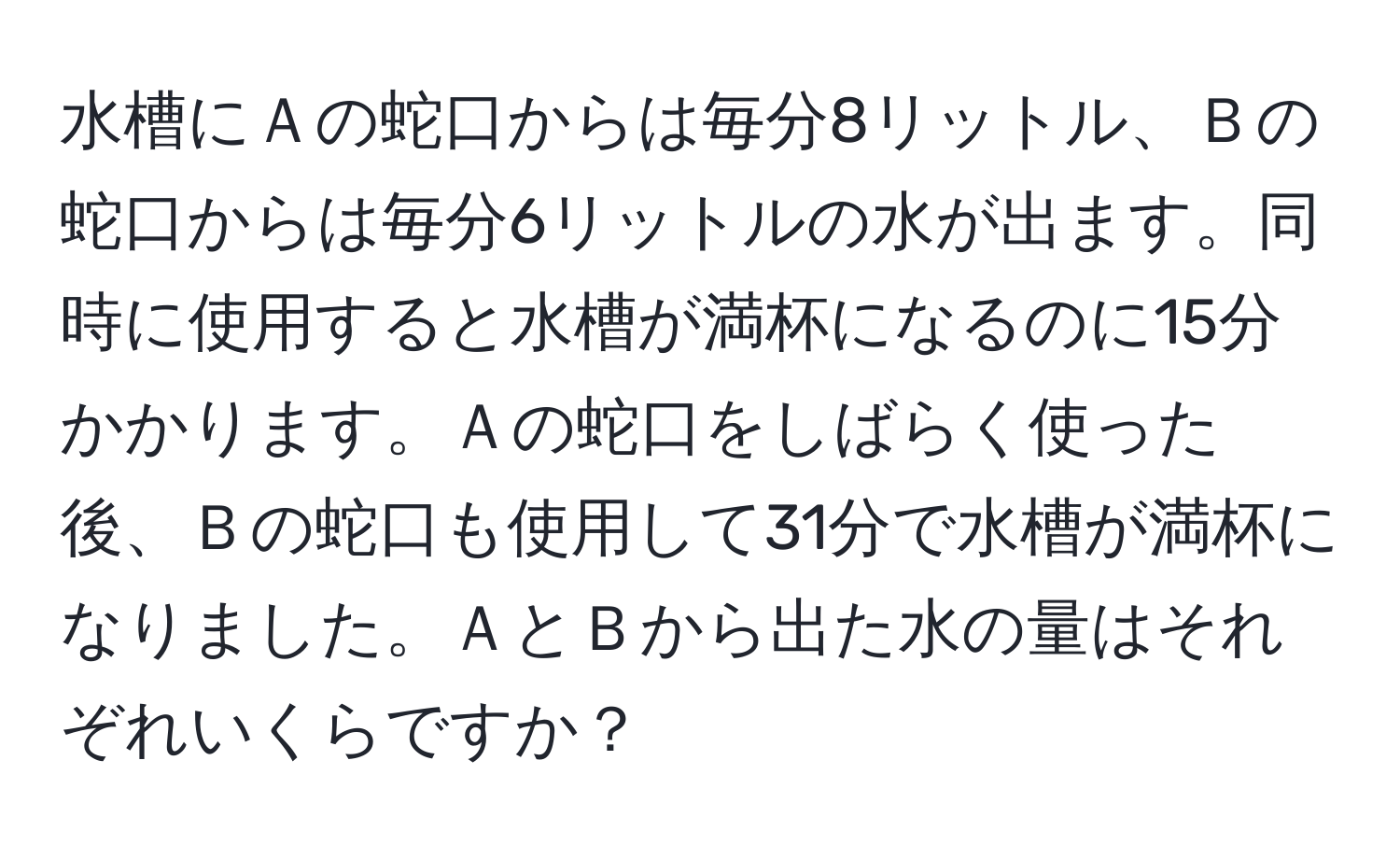 水槽にＡの蛇口からは毎分8リットル、Ｂの蛇口からは毎分6リットルの水が出ます。同時に使用すると水槽が満杯になるのに15分かかります。Ａの蛇口をしばらく使った後、Ｂの蛇口も使用して31分で水槽が満杯になりました。ＡとＢから出た水の量はそれぞれいくらですか？