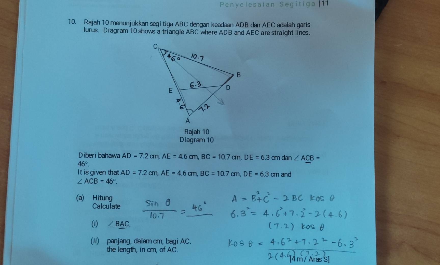 Penyelesaian Segitiga | 11 
10. Rajah 10 menunjukkan segi tiga ABC dengan keadaan ADB dan AEC adalah garis 
lurus. Diagram 10 shows a triangle ABC where ADB and AEC are straight lines. 
Rajah 10 
Diagram 10 
Diberi bahawa AD=7.2cm, AE=4.6cm, BC=10.7cm, DE=6.3 cm dan ∠ ACB=
46°. 
It is given that AD=7.2cm, AE=4.6cm, BC=10.7cm, DE=6.3cm and
∠ ACB=46°. 
(a) Hitung 
Calculate 
(i) ∠ BAC, 
(ii) panjang, dalam cm, bagi AC. 
the length, in cm, of AC. 
[4 m / Aras S]