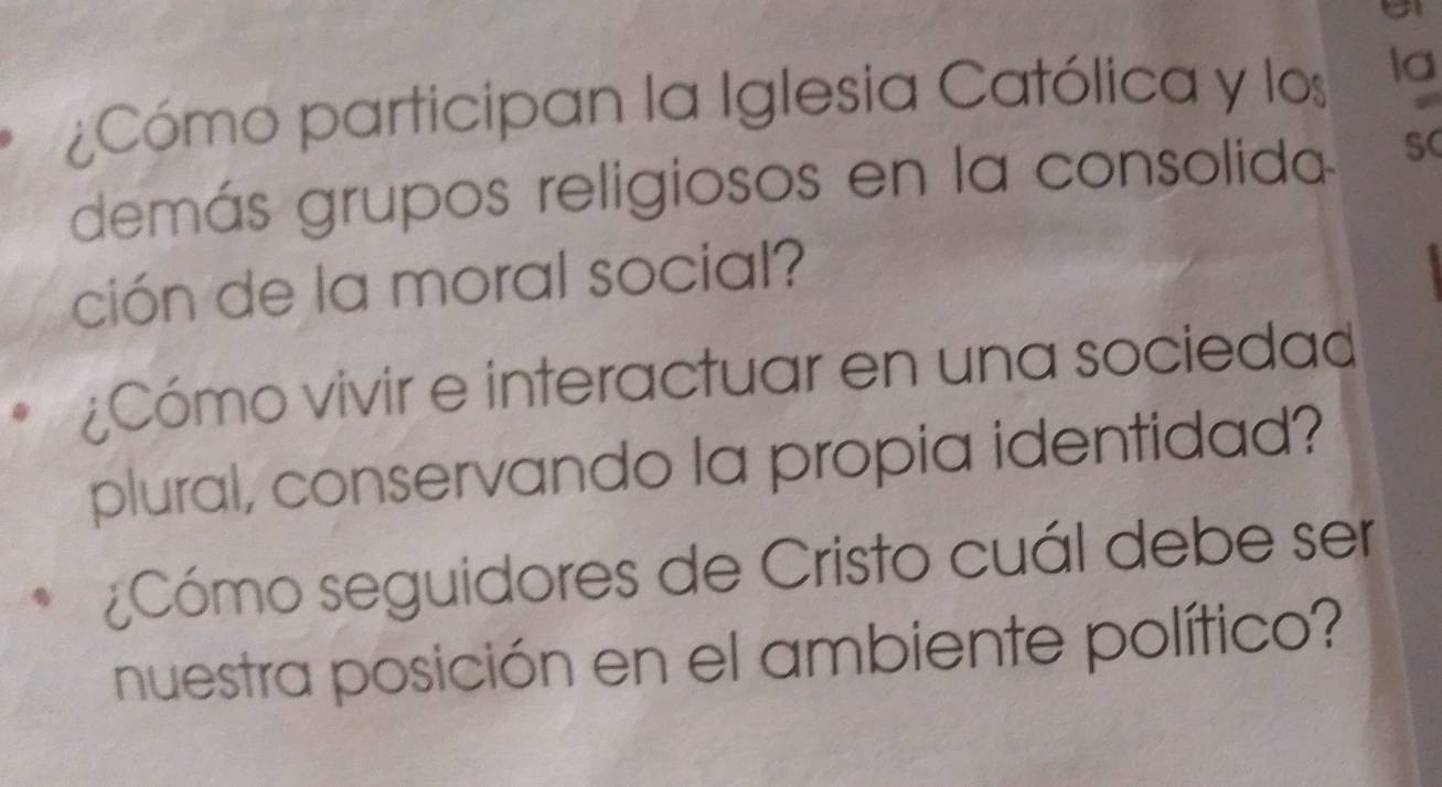 ¿Cómo participan la Iglesia Católica y los la 
demás grupos religiosos en la consolida SC 
ción de la moral social? 
¿Cómo vivir e interactuar en una sociedad 
plural, conservando la propia identidad? 
¿Cómo seguidores de Cristo cuál debe ser 
nuestra posición en el ambiente político?