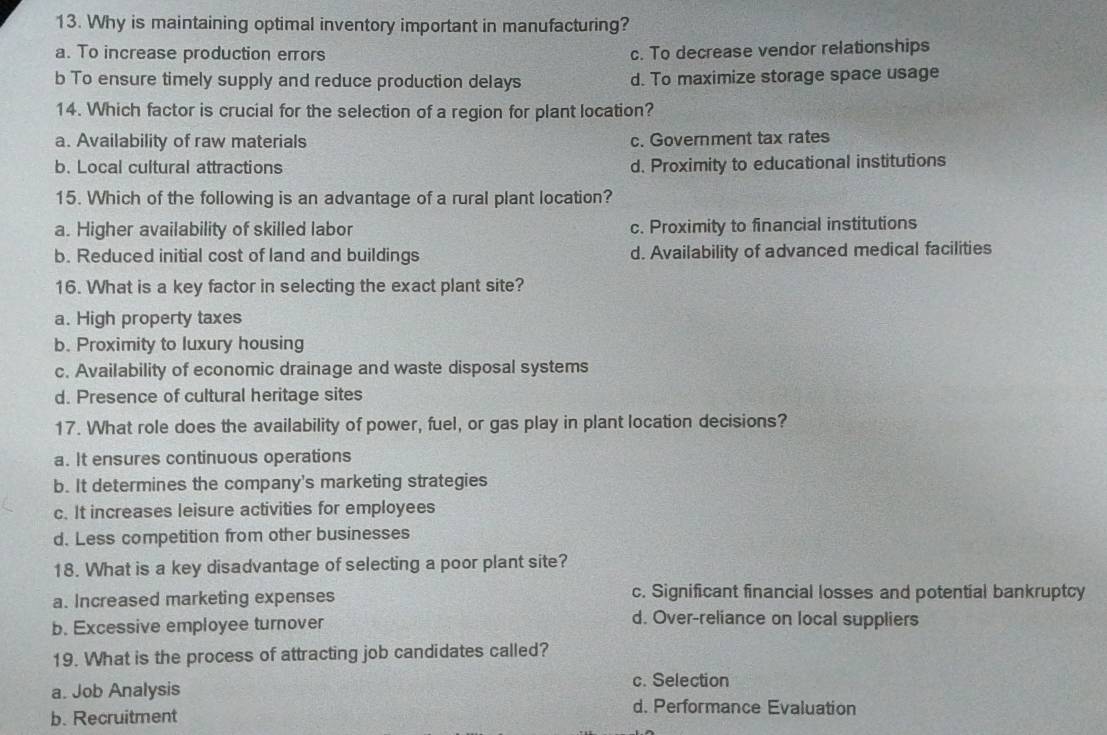 Why is maintaining optimal inventory important in manufacturing?
a. To increase production errors c. To decrease vendor relationships
b To ensure timely supply and reduce production delays d. To maximize storage space usage
14. Which factor is crucial for the selection of a region for plant location?
a. Availability of raw materials c. Government tax rates
b. Local cultural attractions d. Proximity to educational institutions
15. Which of the following is an advantage of a rural plant location?
a. Higher availability of skilled labor c. Proximity to financial institutions
b. Reduced initial cost of land and buildings d. Availability of advanced medical facilities
16. What is a key factor in selecting the exact plant site?
a. High property taxes
b. Proximity to luxury housing
c. Availability of economic drainage and waste disposal systems
d. Presence of cultural heritage sites
17. What role does the availability of power, fuel, or gas play in plant location decisions?
a. It ensures continuous operations
b. It determines the company's marketing strategies
c. It increases leisure activities for employees
d. Less competition from other businesses
18. What is a key disadvantage of selecting a poor plant site?
a. Increased marketing expenses c. Significant financial losses and potential bankruptcy
b. Excessive employee turnover
d. Over-reliance on local suppliers
19. What is the process of attracting job candidates called?
a. Job Analysis
c. Selection
b. Recruitment
d. Performance Evaluation