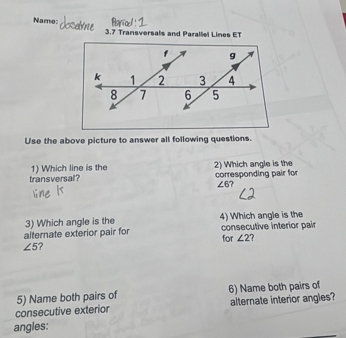 Name: 
3.7 Transversals and Parallel Lines ET 
Use the above picture to answer all following questions. 
1) Which line is the 2) Which angle is the 
transversal? corresponding pair for
∠ 6 ? 
3) Which angle is the 4) Which angle is the 
alternate exterior pair for consecutive interior pair 
for ∠ 2 2
∠ 5 ? 
5) Name both pairs of 6) Name both pairs of 
consecutive exterior alternate interior angles? 
angles: