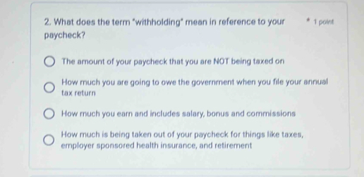 What does the term "withholding" mean in reference to your 1 point
paycheck?
The amount of your paycheck that you are NOT being taxed on
How much you are going to owe the government when you file your annual
tax return
How much you earn and includes salary, bonus and commissions
How much is being taken out of your paycheck for things like taxes,
employer sponsored health insurance, and retirement