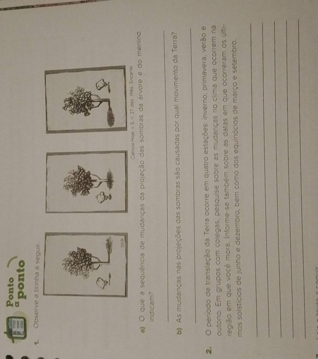 Ponto 
sponto 
1. Observe a tirinha a seguir. 
Ciéncia Hoje. v. 5, n. 27, dez. 1986. Encarte. 
a) O que a sequência de mudanças da projeção das sombras da árvore e do menino 
indicam? 
_ 
b) As mudanças nas projeções das sombras são causadas por qual movimento da Terra? 
_ 
2. O período de translação da Terra ocorre em quatro estações: inverno, primavera, verão e 
outono. Em grupos com colegas, pesquise sobre as mudanças no clima que ocorrem na 
região em que você mora. Informe-se também sobre as datas em que ocorreram os últi- 
mos solstícios de junho e dezembro, bem como dos equinócios de março e setembro. 
_ 
_ 
_ 
_ 
_