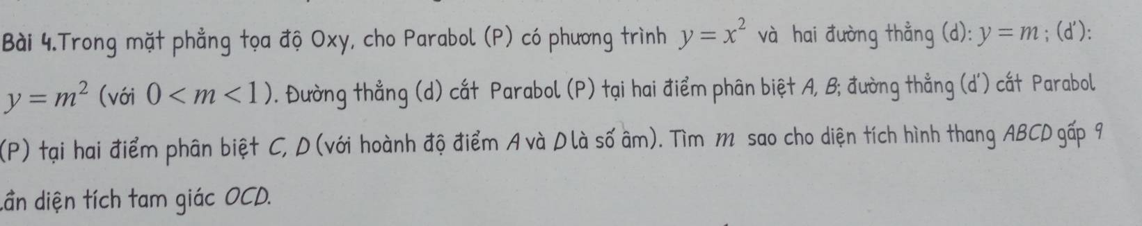 Bài 4.Trong mặt phẳng tọa độ Oxy, cho Parabol (P) có phương trình y=x^2va hai đường thẳng (d): y=m; (d '):
y=m^2(voi0 . Đường thẳng (d) cất Parabol (P) tại hai điểm phân biệt A, B; đường thẳng (d ') cất Parabol 
(P) tại hai điểm phân biệt C, D (với hoành độ điểm A và D là số âm). Tìm m sao cho diện tích hình thang ABCD gấp 9
dần diện tích tam giác OCD.