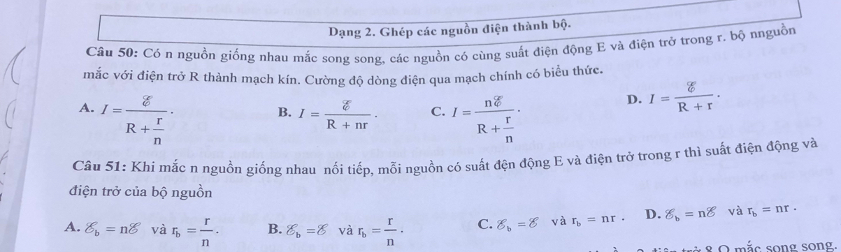 Dạng 2. Ghép các nguồn điện thành bộ.
Câu 50: Có n nguồn giống nhau mắc song song, các nguồn có cùng suất điện động E và điện trở trong r. bộ nnguồn
mắc với điện trở R thành mạch kín. Cường độ dòng điện qua mạch chính có biểu thức.
A. I=frac gR+ r/n .
B. I= xi /R+nr . C. I=frac ndelta R+ r/n ·
D. I= xi /R+r . 
Câu 51: Khi mắc n nguồn giống nhau nối tiếp, mỗi nguồn có suất đện động E và điện trở trong r thì suất điện động và
điện trở của bộ nguồn
A. delta _b=ndelta và r_b= r/n . B. _b^((∈fty) và r_b)= r/n . C. 8_b=8 và r_b=nr. D. 8_b=n8 và r_b=nr. 
8 O mắc song song.