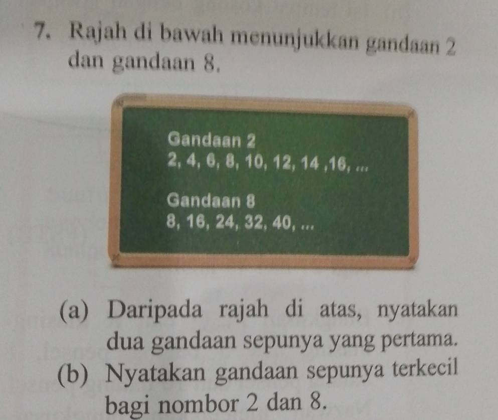 Rajah di bawah menunjukkan gandaan 2
dan gandaan 8. 
Gandaan 2
2, 4, 6, 8, 10, 12, 14 , 16, ... 
Gandaan 8
8, 16, 24, 32, 40, ... 
(a) Daripada rajah di atas, nyatakan 
dua gandaan sepunya yang pertama. 
(b) Nyatakan gandaan sepunya terkecil 
bagi nombor 2 dan 8.