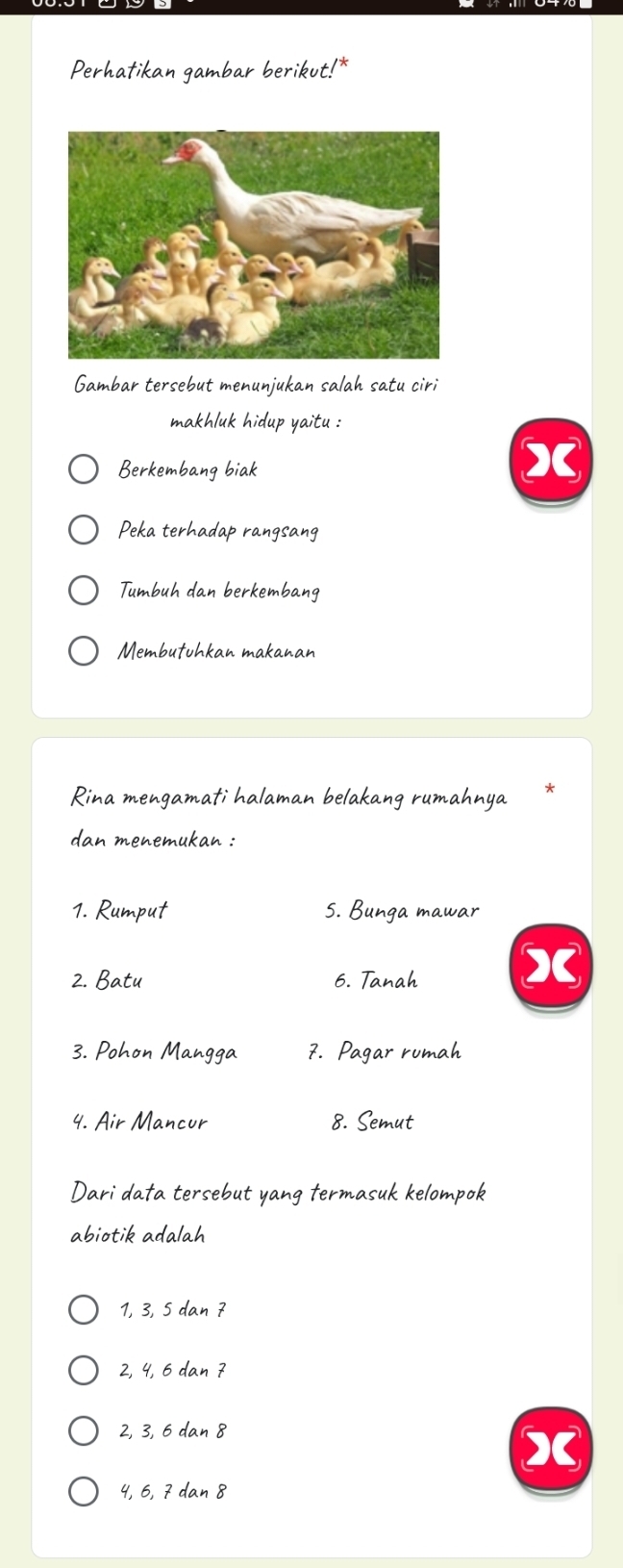 Perhatikan gambar berikut!*
Gambar tersebut menunjukan salah satu ciri
makhluk hidup yaitu :
Berkembang biak
X
Peka terhadap rangsang
Tumbuh dan berkembang
Membutuhkan makanan
Rina mengamati halaman belakang rumahnya
dan menemukan :
1. Rumput 5. Bunga mawar
2. Batu 6. Tanah X
3. Pohon Mangga 7. Pagar rumah
4. Air Mancur 8. Semut
Dari data tersebut yang termasuk kelompok
abiotik adalah
1, 3, 5 dan 7
2, 4, 6 dan 7
2, 3, 6 dan 8
4, 6, 7 dan 8