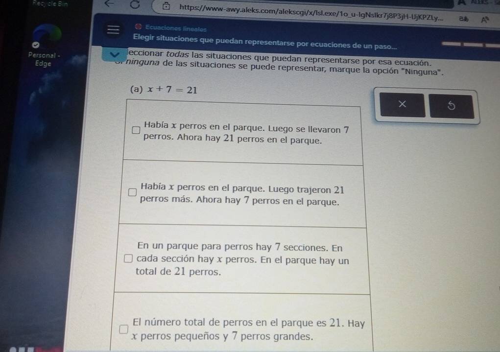 Recycle Bin https://www-awy.aleks.com/alekscgi/x/lsl.exe/1o_u-lgNslkr7j8P3jH-UjKPZLy...
Ecuaciones lineales
Elegir situaciones que puedan representarse por ecuaciones de un paso...
deccionar todas las situaciones que puedan representarse por esa ecuación.
Edge
Personal - ninguna de las situaciones se puede representar, marque la opción "Ninguna".
× 5