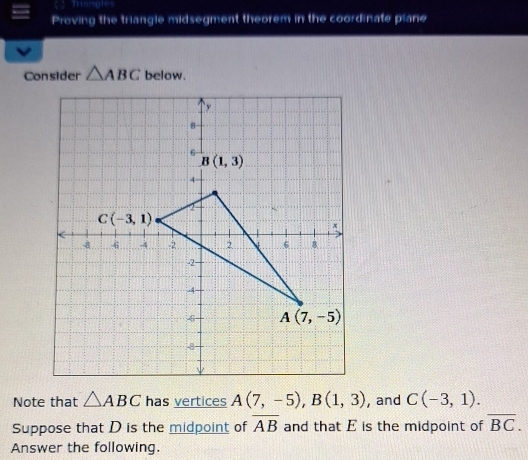 Triangles
Proving the triangle midsegment theorem in the coordinate plane
Consider △ ABC below.
Note that △ ABC has vertices A(7,-5),B(1,3) , and C(-3,1).
overline AB
Suppose that D is the midpoint of and that E is the midpoint of overline BC.
Answer the following.