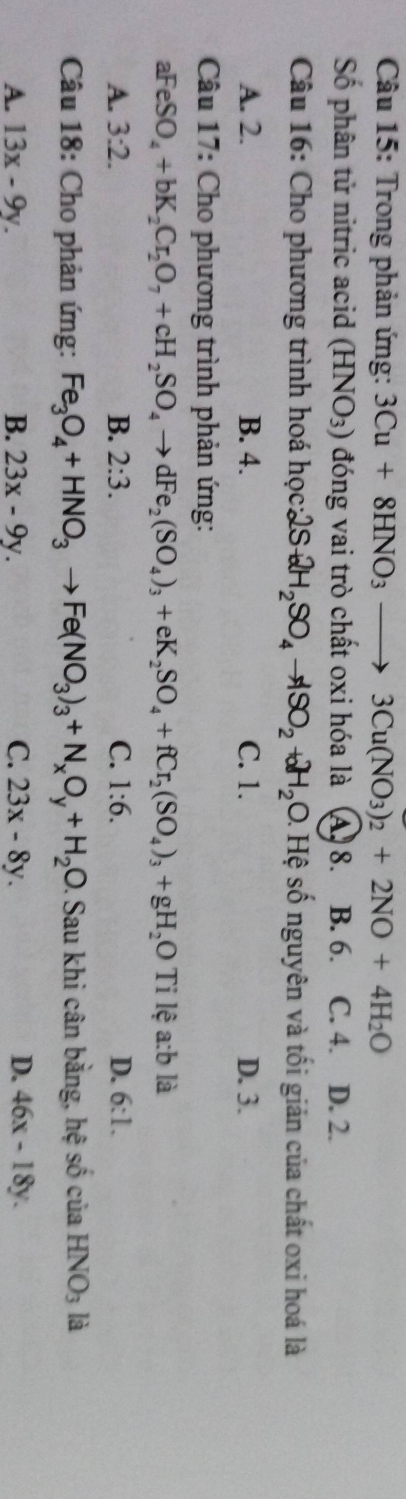 Trong phản ứng: 3Cu+8HNO_3 to 3Cu(NO_3)_2+2NO+4H_2O
Số phân tử nitric acid (HNO_3) đóng vai trò chất oxi hóa là A. 8. B. 6. C. 4. D. 2.
Câu 16: Cho phương trình hoá học 2S+2H_2SO_4to ISO_2+2H_2O D. Hệ số nguyên và tối giản của chất oxi hoá là
A. 2. B. 4. C. 1. D. 3.
Câu 17: Cho phương trình phản ứng:
aFeS O_4+bK_2Cr_2O_7+cH_2SO_4to dFe_2(SO_4)_3+eK_2SO_4+fCr_2(SO_4)_3+gH_2O Ti lệ a:b là
A. 3:2. B. 2:3. C. 1:6. D. 6:1. 
Câu 18: Cho phản ứng: Fe_3O_4+HNO_3to Fe(NO_3)_3+N_xO_y+H_2O 1. Sau khi cân bằng, hệ số của HNO_3 là
A. 13x-9y. B. 23x-9y. C. 23x-8y. D. 46x-18y.