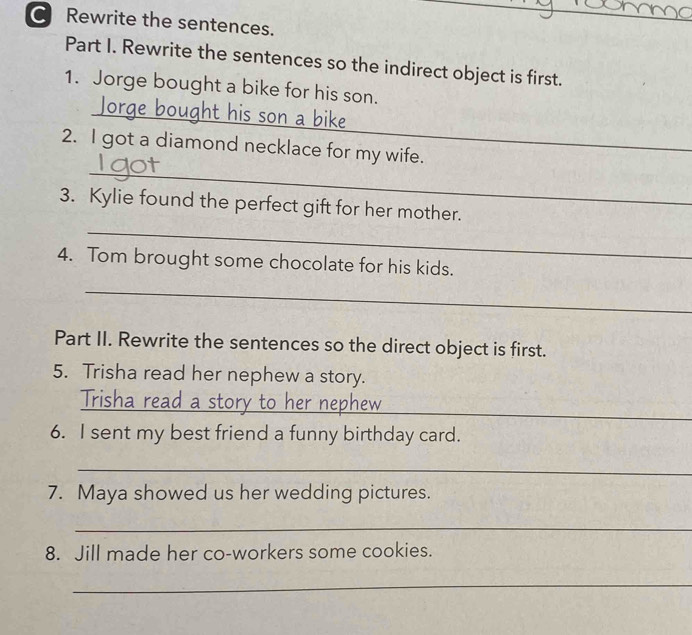 Rewrite the sentences. 
_ 
Part I. Rewrite the sentences so the indirect object is first. 
_ 
1. Jorge bought a bike for his son. 
_ 
2. I got a diamond necklace for my wife. 
_ 
3. Kylie found the perfect gift for her mother. 
4. Tom brought some chocolate for his kids. 
_ 
Part II. Rewrite the sentences so the direct object is first. 
5. Trisha read her nephew a story. 
_ 
Trisha read a stor V a n e b h e 
6. I sent my best friend a funny birthday card. 
_ 
7. Maya showed us her wedding pictures. 
_ 
8. Jill made her co-workers some cookies. 
_