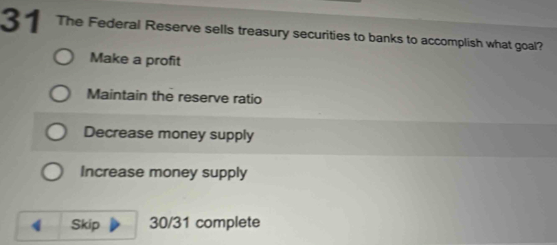 The Federal Reserve sells treasury securities to banks to accomplish what goal?
Make a profit
Maintain the reserve ratio
Decrease money supply
Increase money supply
Skip 30/31 complete