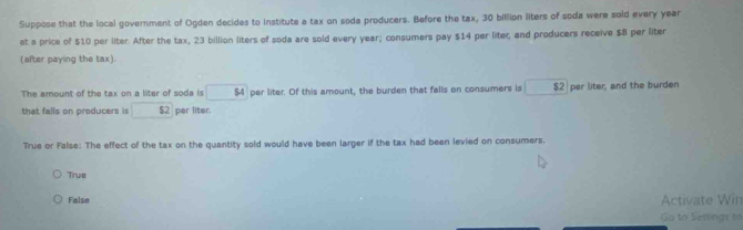 Suppose that the local government of Ogden decides to institute a tax on soda producers. Before the tax, 30 billion liters of soda were sold every year
at a price of $10 per liter. After the tax, 23 billion liters of soda are sold every year; consumers pay $14 per liter; and producers receive $8 per liter
(after paying the tax).
The amount of the tax on a liter of soda is $4 per liter. Of this amount, the burden that falls on consumers Is $2 per liter; and the burden
that falls on producers is $2 per liter.
True or False: The effect of the tax on the quantity sold would have been larger if the tax had been levied on consumers.
True
False Activate Win
Ga to Settings to