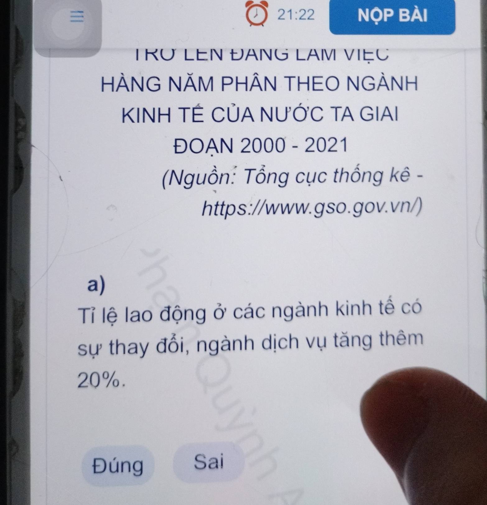 21:22 
Nộp Bài 
TRU LEN ĐANG LAM VIệC 
HÀNG NÃM PHÂN THEO NGÀNH 
KINH TẾ CỦA NƯỚC TA GIAI 
ĐOẠN 2000 - 2021 
Nguồn: Tổng cục thống kê - 
https://www.gso.gov.vn/) 
a) 
Tỉ lệ lao động ở các ngành kinh tế có 
sự thay đổi, ngành dịch vụ tăng thêm
20%. 
Đúng 
Sai