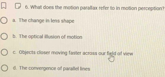 What does the motion parallax refer to in motion perception?
a. The change in lens shape
b. The optical illusion of motion
c. Objects closer moving faster across our field of view
d. The convergence of parallel lines