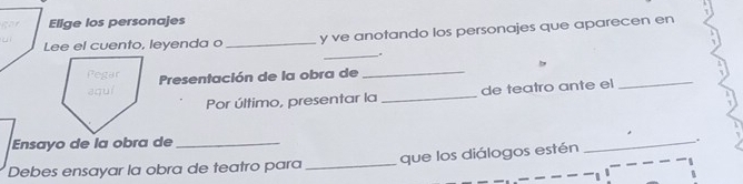 Elige los personajes 
Lee el cuento, leyenda o _y ve anotando los personajes que aparecen en 
_ 
Presentación de la obra de_ 
Por último, presentar la _de teatro ante el 
_ 
Ensayo de la obra de_ 
_. 
Debes ensayar la obra de teatro para_ que los diálogos estén