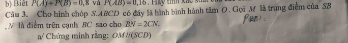 Biêt P(A)+P(B)=0,8 và P(AB)=0,16. Hay tỉnh xắc st 
Câu 3. Cho hình chóp S. ABCD có đáy là hình bình hành tâm O. Gọi M là trung điểm của SB 
N là điểm trên cạnh BC sao cho BN=2CN. 
a/ Chứng minh rằng: OMparallel (SCD)