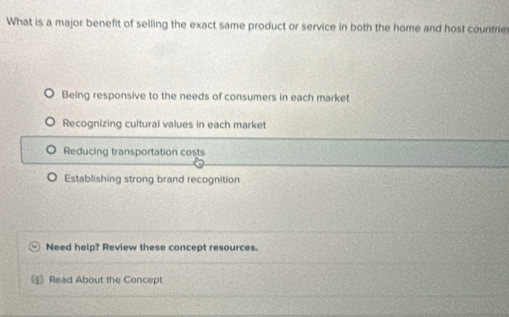 What is a major benefit of selling the exact same product or service in both the home and host countrie
Being responsive to the needs of consumers in each market
Recognizing cultural values in each market
Reducing transportation costs
Establishing strong brand recognition
Need help? Review these concept resources.
Read About the Concept