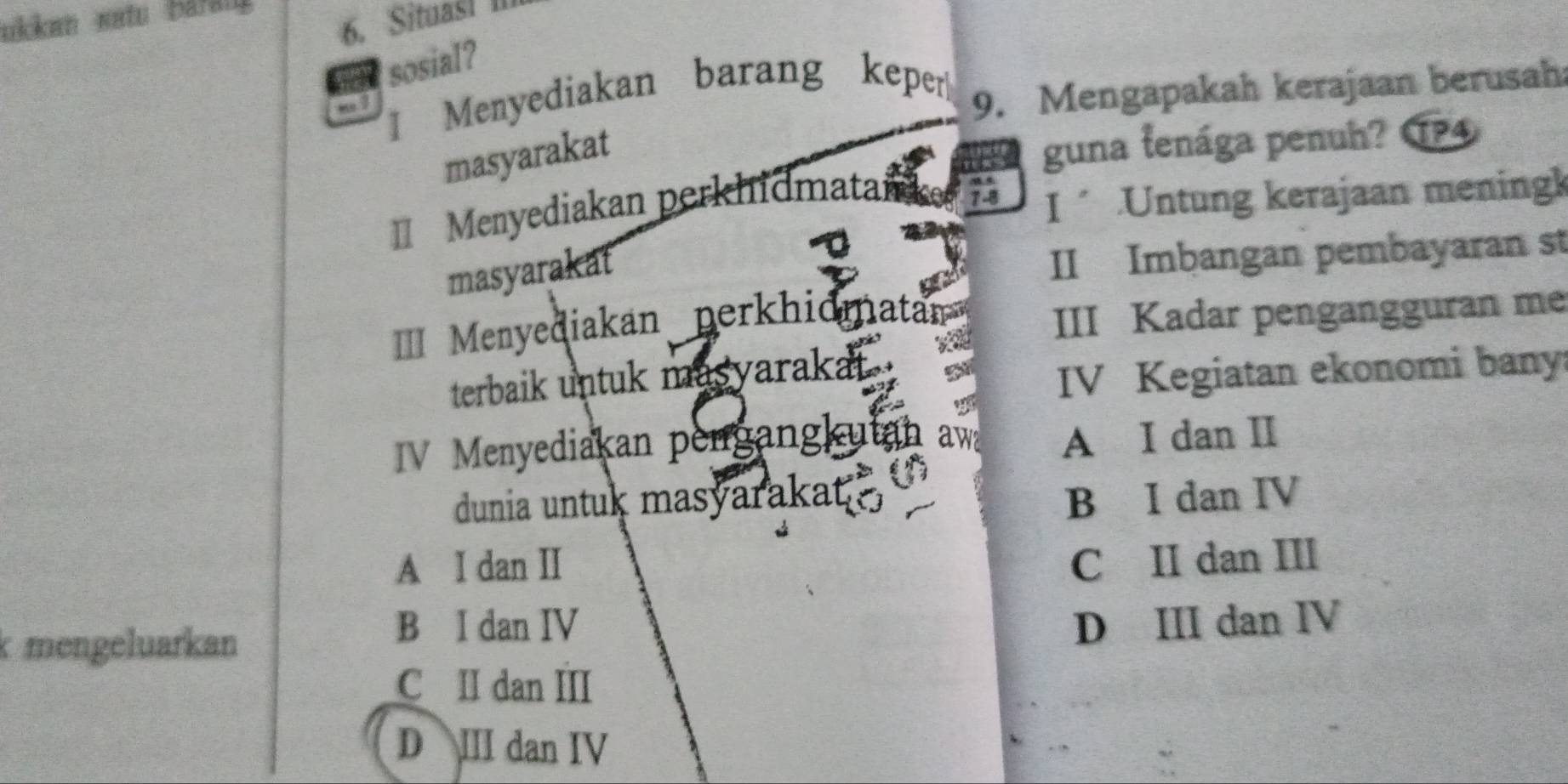 ukkan satu Baran
6. Situas! II
sosial?
Menyediakan barang keper
9. Mengapakah kerajaan berusah
masyarakat
guna tenága penuh? TP4
Menyediakan perkhidmatai
I .Untung kerajaan meningk
masyarakat
II Imbangan pembayaran st
I Menyediakan perkhidmatan
III Kadar pengangguran me
terbaik untuk masyarakat
IV Kegiatan ekonomi bany
IV Menyediakan pengangkutan a
A I dan II
dunia untuk masyarakat .
B I dan IV
A I dan II C II dan III
k mengeluarkan
B I dan IV D III dan IV
C II dan III
D III dan IV