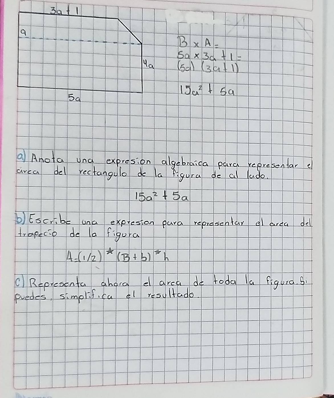 B* A=
5a* 3a+1=
(5a)(3a+1)
15a^2+5a
Anota una expresion algebraica pard representar e
area del rectangulo do la figura de al lado.
15a^2+5a
b) Escr,be una expresion para representar el area del
trapecio de la figura
A=(1/2)^*(B+b)^*h
Representa ahora e area do toda a figura. s
predes, simplif, ca el resultado.