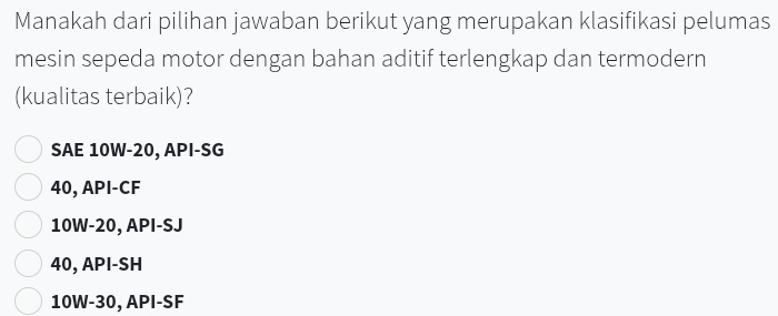 Manakah dari pilihan jawaban berikut yang merupakan klasifikasi pelumas
mesin sepeda motor dengan bahan aditif terlengkap dan termodern
(kualitas terbaik)?
SAE 10W - 20, API-SG
40, API-CF
10W-20, API-SJ
40, API-SH
10W-30, API-SF