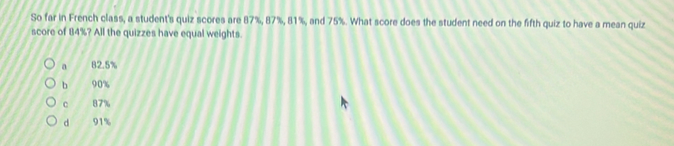 So far in French class, a student's quiz scores are 87%, 87%, 81%, and 75%. What score does the student need on the fifth quiz to have a mean quiz
score of 84%? All the quizzes have equal weights.
a 82.5%
b 90%
C 87%
d 91%