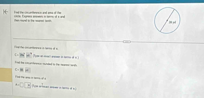 Find the circumference and area of the 
circle. Express answers in terms of π and 
then round to the nearest tenth. 
Find the circumference in terms of π.
C=28x^7yd^7 (Type an exact answer in terms of π ) 
Find the circumference rounded to the nearest tenth.
C=overline 88yd
Find the area in terms of π
A=□  (Type andexact answer in terms of π)