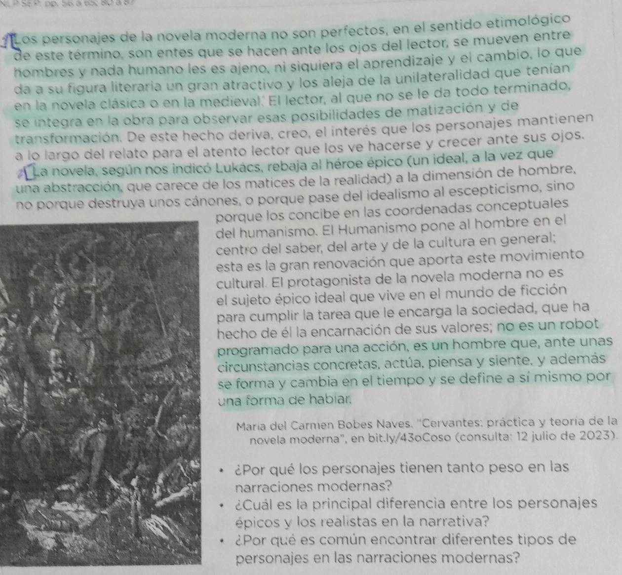 SE º. pp. 56à 65: 80 à 8
* Los personajes de la novela moderna no son perfectos, en el sentido etimológico
de este término, son entes que se hacen ante los ojos del lector, se mueven entre
hombres y nada humano les es ajeno, ni siquiera el aprendizaje y el cambio, lo que
da a su figura literaria un gran atractivo y los aleja de la unilateralidad que tenían
en la novela clásica o en la medieval. El lector, al que no se le da todo terminado,
se integra en la obra para observar esas posibilidades de matización y de
transformación. De este hecho deriva, creo, el interés que los personajes mantienen
a lo largo del relato para el atento lector que los ve hacerse y crecer ante sus ojos.
La novela, según nos indicó Lukács, rebaja al héroe épico (un ideal, a la vez que
una abstracción, que carece de los matices de la realidad) a la dimensión de hombre,
no porque destruya unos cánones, o porque pase del idealismo al escepticismo, sino
porque los concibe en las coordenadas conceptuales
del humanismo. El Humanismo pone al hombre en el
centro del saber, del arte y de la cultura en general;
esta es la gran renovación que aporta este movimiento
cultural. El protagonista de la novela moderna no es
el sujeto épico ideal que vive en el mundo de ficción
para cumplir la tarea que le encarga la sociedad, que ha
hecho de él la encarnación de sus valores; no es un robot
programado para una acción, es un hombre que, ante unas
circunstancias concretas, actúa, piensa y siente, y además
se forma y cambia en el tiempo y se define a sí mismo por
una forma de habíar.
María del Carmen Bobes Naves. ''Cervantes: práctica y teoría de la
novela moderna', en bit.ly/43oCoso (consulta: 12 julio de 2023).
¿Por qué los personajes tienen tanto peso en las
narraciones modernas?
¿Cuál es la principal diferencia entre los personajes
épicos y los realistas en la narrativa?
¿Por qué es común encontrar diferentes tipos de
personajes en las narraciones modernas?