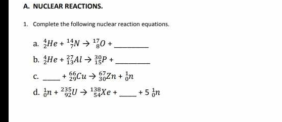 NUCLEAR REACTIONS. 
1. Complete the following nuclear reaction equations. 
a. _2^(4He+_7^(14)Nto _8^(17)O+ _ 
b. _2^4He+_(13)^(27)Alto _(15)^(30)P+ _ )
C. _ +_(29)^(66)Cuto _(30)^(67)Zn+_0^(1n
d. _0^1n+_(92)^(235)Uto _(54)^(138)Xe+ _ ) +5_0^1n