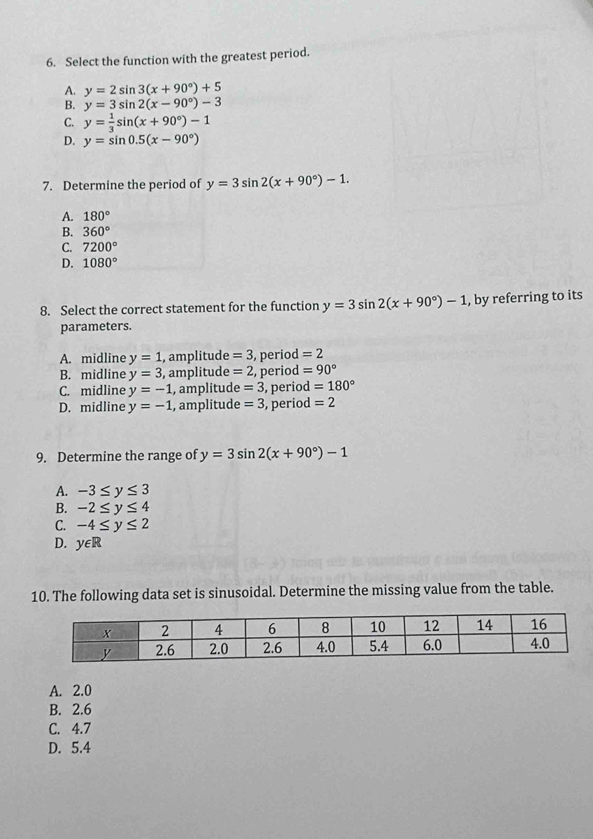 Select the function with the greatest period.
A. y=2sin 3(x+90°)+5
B. y=3sin 2(x-90°)-3
C. y= 1/3 sin (x+90°)-1
D. y=sin 0.5(x-90°)
7. Determine the period of y=3sin 2(x+90°)-1.
A. 180°
B. 360°
C. 7200°
D. 1080°
8. Select the correct statement for the function y=3sin 2(x+90°)-1 , by referring to its
parameters.
A. midline y=1 , amplitud e =3 , period =2
B. midline y=3 , amplitude =2 2, period =90°
C. midline y=-1 , amplitude =3 , period =180°
D. midline y=-1 , amplitude =3 , period =2
9. Determine the range of y=3sin 2(x+90°)-1
A. -3≤ y≤ 3
B. -2≤ y≤ 4
C. -4≤ y≤ 2
D. y∈ R
2
10. The following data set is sinusoidal. Determine the missing value from the table.
A. 2.0
B. 2.6
C. 4.7
D. 5.4