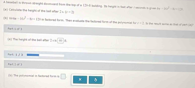 A baseball is thrown straight downward from the top of a 120-ft building. Its height in feet after / seconds is given by -16t^2-8t+120. 
(a) Calculate the height of the ball after 2s.(t=2)
(b) Write -16t^2-8t+120 in factored form. Then evaluate the factored form of the polynomial for t=2. Is the result same as that of part (a)? 
Part 1 of 3 
(a) The height of the ball after 2 s is 40 ft. 
Part: 1 / 3 
Part 2 of 3 
(b) The polynomial in factored form is | |. 
s