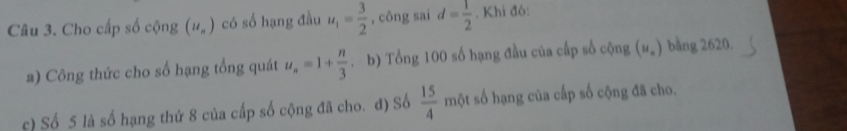 Cho cấp số cộng (u_n) có số hạng đầu u_1= 3/2  , công sai d= 1/2 . Khi đó: 
a) Công thức cho số hạng tổng quát u_n=1+ n/3 . b) Tổng 100 số hạng đầu của cấp số cộng (u_n) bằng 2620. 
c) Số 5 là số hạng thứ 8 của cấp số cộng đã cho. đ) Số  15/4 m ột số hạng của cấp số cộng đã cho.